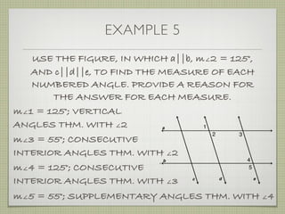 EXAMPLE 5
USE THE FIGURE, IN WHICH a||b, m∠2 = 125°,
AND c||d||e, TO FIND THE MEASURE OF EACH
NUMBERED ANGLE. PROVIDE A REASON FOR
THE ANSWER FOR EACH MEASURE.
m∠1 = 125°; VERTICAL
ANGLES THM. WITH ∠2
m∠3 = 55°; CONSECUTIVE
INTERIOR ANGLES THM. WITH ∠2
m∠4 = 125°; CONSECUTIVE
INTERIOR ANGLES THM. WITH ∠3
m∠5 = 55°; SUPPLEMENTARY ANGLES THM. WITH ∠4
 