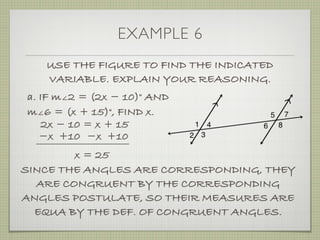 EXAMPLE 6
USE THE FIGURE TO FIND THE INDICATED
VARIABLE. EXPLAIN YOUR REASONING.
a. IF m∠2 = (2x ­ 10)° AND
m∠6 = (x + 15)°, FIND x.
2x ­ 10 = x + 15
­x ­x +10+10
x = 25
SINCE THE ANGLES ARE CORRESPONDING, THEY
ARE CONGRUENT BY THE CORRESPONDING
ANGLES POSTULATE, SO THEIR MEASURES ARE
EQUA BY THE DEF. OF CONGRUENT ANGLES.
 