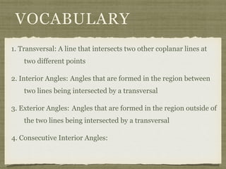 VOCABULARY
1. Transversal: A line that intersects two other coplanar lines at
two different points
2. Interior Angles: Angles that are formed in the region between
two lines being intersected by a transversal
3. Exterior Angles: Angles that are formed in the region outside of
the two lines being intersected by a transversal
4. Consecutive Interior Angles:
 