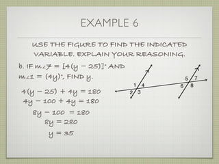 EXAMPLE 6
USE THE FIGURE TO FIND THE INDICATED
VARIABLE. EXPLAIN YOUR REASONING.
b. IF m∠7 = [4(y ­ 25)]° AND
m∠1 = (4y)°, FIND y.
4(y ­ 25) + 4y = 180
4y ­ 100 + 4y = 180
8y ­ 100 = 180
8y = 280
y = 35
 