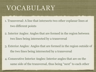VOCABULARY
1. Transversal: A line that intersects two other coplanar lines at
two different points
2. Interior Angles: Angles that are formed in the region between
two lines being intersected by a transversal
3. Exterior Angles: Angles that are formed in the region outside of
the two lines being intersected by a transversal
4. Consecutive Interior Angles: Interior angles that are on the
same side of the transversal, thus being “next” to each other
 