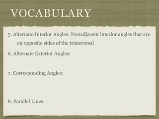 VOCABULARY
5. Alternate Interior Angles: Nonadjacent interior angles that are
on opposite sides of the transversal
6. Alternate Exterior Angles:
7. Corresponding Angles:
8. Parallel Lines:
 