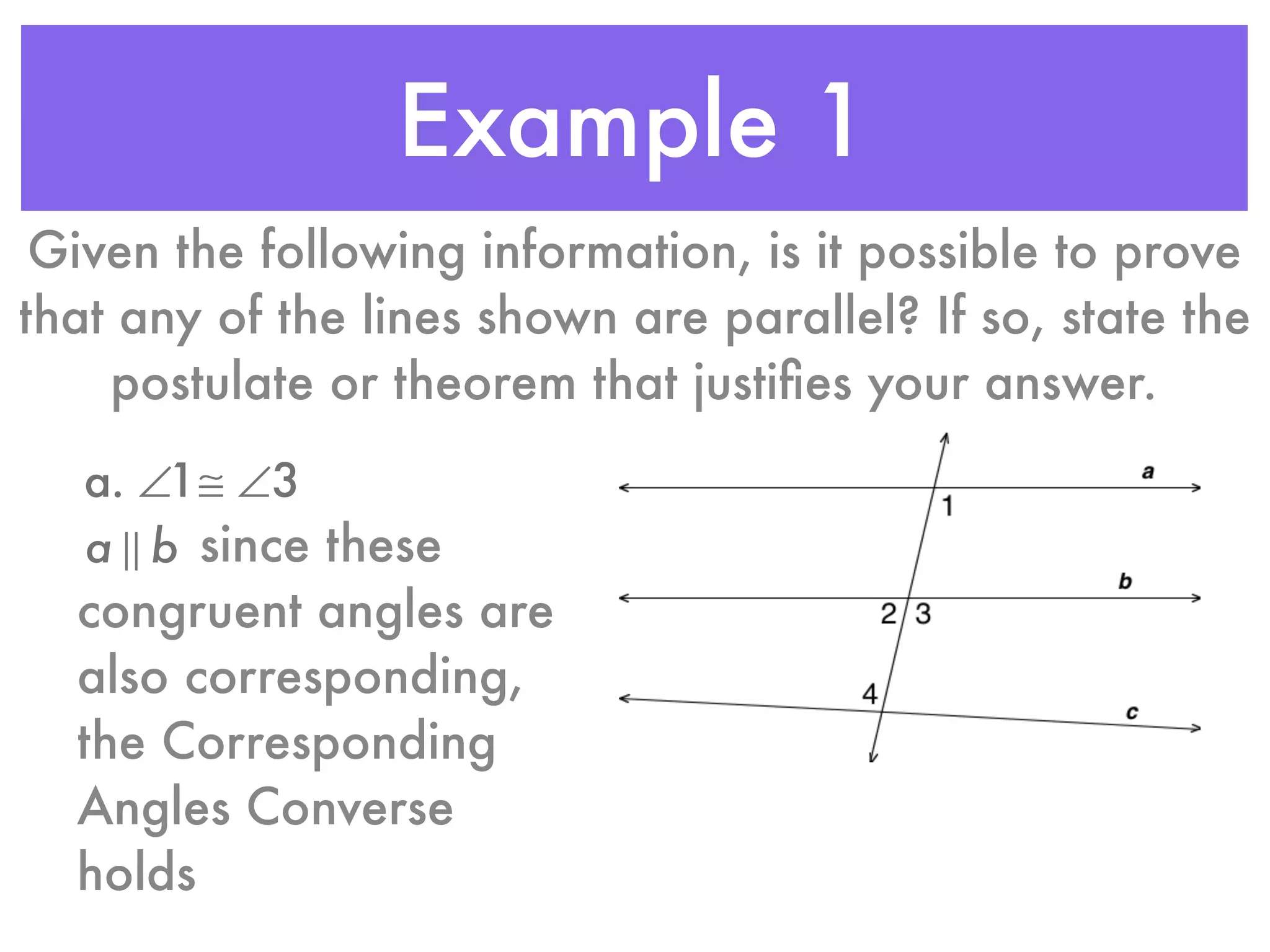 Example 1
Given the following information, is it possible to prove
that any of the lines shown are parallel? If so, state the
postulate or theorem that justiﬁes your answer.
a. ∠1≅ ∠3
a ! b since these
congruent angles are
also corresponding,
the Corresponding
Angles Converse
holds
 