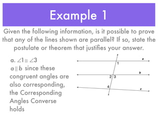 Example 1
Given the following information, is it possible to prove
that any of the lines shown are parallel? If so, state the
postulate or theorem that justiﬁes your answer.
a. ∠1≅ ∠3
a ! b since these
congruent angles are
also corresponding,
the Corresponding
Angles Converse
holds
 