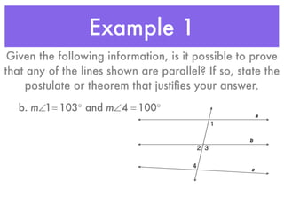 Example 1
Given the following information, is it possible to prove
that any of the lines shown are parallel? If so, state the
postulate or theorem that justiﬁes your answer.
b. m∠1= 103° and m∠4 = 100°
 