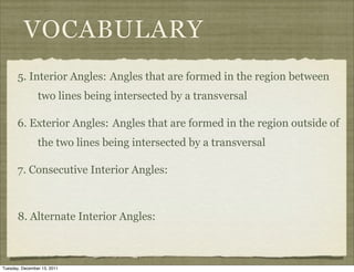 VOCABULARY
       5. Interior Angles: Angles that are formed in the region between
                two lines being intersected by a transversal

       6. Exterior Angles: Angles that are formed in the region outside of
                the two lines being intersected by a transversal

       7. Consecutive Interior Angles:



       8. Alternate Interior Angles:



Tuesday, December 13, 2011
 