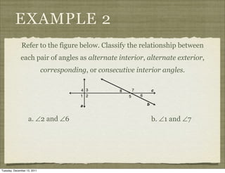 EXAMPLE 2
              Refer to the figure below. Classify the relationship between
              each pair of angles as alternate interior, alternate exterior,
                             corresponding, or consecutive interior angles.




                   a. ∠2 and ∠6                                 b. ∠1 and ∠7




Tuesday, December 13, 2011
 