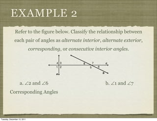 EXAMPLE 2
              Refer to the figure below. Classify the relationship between
              each pair of angles as alternate interior, alternate exterior,
                             corresponding, or consecutive interior angles.




                   a. ∠2 and ∠6                                 b. ∠1 and ∠7
         Corresponding Angles




Tuesday, December 13, 2011
 