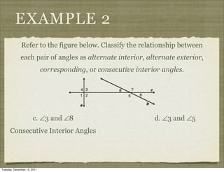 EXAMPLE 2
              Refer to the figure below. Classify the relationship between
              each pair of angles as alternate interior, alternate exterior,
                             corresponding, or consecutive interior angles.




                       c. ∠3 and ∠8                              d. ∠3 and ∠5
      Consecutive Interior Angles




Tuesday, December 13, 2011
 