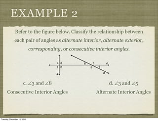 EXAMPLE 2
              Refer to the figure below. Classify the relationship between
              each pair of angles as alternate interior, alternate exterior,
                             corresponding, or consecutive interior angles.




                       c. ∠3 and ∠8                              d. ∠3 and ∠5
      Consecutive Interior Angles                          Alternate Interior Angles




Tuesday, December 13, 2011
 
