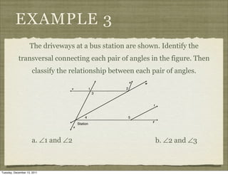 EXAMPLE 3
                    The driveways at a bus station are shown. Identify the
            transversal connecting each pair of angles in the figure. Then
                     classify the relationship between each pair of angles.




                     a. ∠1 and ∠2                            b. ∠2 and ∠3



Tuesday, December 13, 2011
 