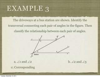 EXAMPLE 3
                    The driveways at a bus station are shown. Identify the
            transversal connecting each pair of angles in the figure. Then
                     classify the relationship between each pair of angles.




                     a. ∠1 and ∠2                            b. ∠2 and ∠3
                v; Corresponding

Tuesday, December 13, 2011
 