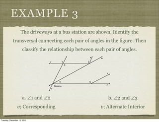 EXAMPLE 3
                    The driveways at a bus station are shown. Identify the
            transversal connecting each pair of angles in the figure. Then
                     classify the relationship between each pair of angles.




                     a. ∠1 and ∠2                            b. ∠2 and ∠3
                v; Corresponding                         v; Alternate Interior

Tuesday, December 13, 2011
 