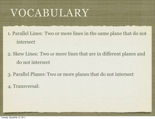 VOCABULARY
       1. Parallel Lines: Two or more lines in the same plane that do not
                intersect

       2. Skew Lines: Two or more lines that are in different planes and
                do not intersect

       3. Parallel Planes: Two or more planes that do not intersect

       4. Transversal:




Tuesday, December 13, 2011
 