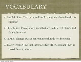 VOCABULARY
       1. Parallel Lines: Two or more lines in the same plane that do not
                intersect

       2. Skew Lines: Two or more lines that are in different planes and
                do not intersect

       3. Parallel Planes: Two or more planes that do not intersect

       4. Transversal: A line that intersects two other coplanar lines at
                two different points



Tuesday, December 13, 2011
 