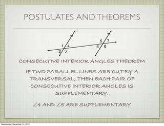 POSTULATES AND THEOREMS




                 CONSECUTIVE INTERIOR ANGLES THEOREM
                        IF TWO PARALLEL LINES ARE CUT BY A
                          TRANSVERSAL, THEN EACH PAIR OF
                          CONSECUTIVE INTERIOR ANGLES IS
                                 SUPPLEMENTARY.
                               ∠4 AND ∠5 ARE SUPPLEMENTARY


Wednesday, December 14, 2011
 
