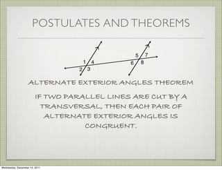 POSTULATES AND THEOREMS




                   ALTERNATE EXTERIOR ANGLES THEOREM
                        IF TWO PARALLEL LINES ARE CUT BY A
                          TRANSVERSAL, THEN EACH PAIR OF
                           ALTERNATE EXTERIOR ANGLES IS
                                   CONGRUENT.




Wednesday, December 14, 2011
 