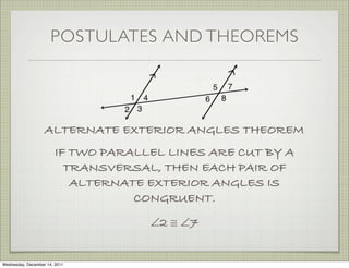 POSTULATES AND THEOREMS




                   ALTERNATE EXTERIOR ANGLES THEOREM
                        IF TWO PARALLEL LINES ARE CUT BY A
                          TRANSVERSAL, THEN EACH PAIR OF
                           ALTERNATE EXTERIOR ANGLES IS
                                   CONGRUENT.
                                     ∠2 ≅ ∠7


Wednesday, December 14, 2011
 