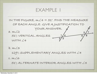 EXAMPLE 1
            IN THE FIGURE, m∠4 = 51°. FIND THE MEASURE
                OF EACH ANGLE. GIVE A JUSTIFICATION TO
                            YOUR ANSWER.
            a. m∠2
               51°; VERTICAL ANGLES
               WITH ∠4

             b. m∠3
                129°; SUPPLEMENTARY ANGLES WITH ∠4
            c. m∠6
               51°; ALTERNATE INTERIOR ANGLES WITH ∠4

Wednesday, December 14, 2011
 