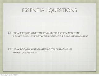 ESSENTIAL QUESTIONS



                   HOW DO YOU USE THEOREMS TO DETERMINE THE
                   RELATIONSHIPS BETWEEN SPECIFIC PAIRS OF ANGLES?



                   HOW DO YOU USE ALGEBRA TO FIND ANGLE
                   MEASUREMENTS?




Wednesday, December 14, 2011
 