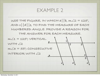 EXAMPLE 2
                USE THE FIGURE, IN WHICH a||b, m∠2 = 125°,
                AND c||d||e, TO FIND THE MEASURE OF EACH
                NUMBERED ANGLE. PROVIDE A REASON FOR
                    THE ANSWER FOR EACH MEASURE.
           m∠1 = 125°; VERTICAL
           WITH ∠2
           m∠3 = 55°; CONSECUTIVE
           INTERIOR WITH ∠2




Wednesday, December 14, 2011
 