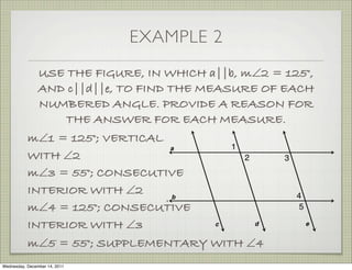 EXAMPLE 2
                USE THE FIGURE, IN WHICH a||b, m∠2 = 125°,
                AND c||d||e, TO FIND THE MEASURE OF EACH
                NUMBERED ANGLE. PROVIDE A REASON FOR
                    THE ANSWER FOR EACH MEASURE.
           m∠1 = 125°; VERTICAL
           WITH ∠2
           m∠3 = 55°; CONSECUTIVE
           INTERIOR WITH ∠2
           m∠4 = 125°; CONSECUTIVE
           INTERIOR WITH ∠3
           m∠5 = 55°; SUPPLEMENTARY WITH ∠4
Wednesday, December 14, 2011
 