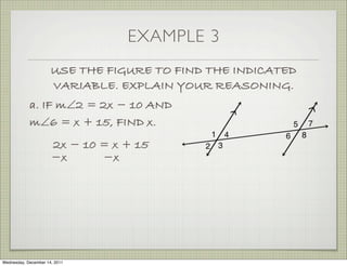 EXAMPLE 3
                      USE THE FIGURE TO FIND THE INDICATED
                      VARIABLE. EXPLAIN YOUR REASONING.
            a. IF m∠2 = 2x − 10 AND
            m∠6 = x + 15, FIND x.
                      2x − 10 = x + 15
                      −x      −x




Wednesday, December 14, 2011
 