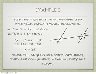 EXAMPLE 3
                      USE THE FIGURE TO FIND THE INDICATED
                      VARIABLE. EXPLAIN YOUR REASONING.
            a. IF m∠2 = 2x − 10 AND
            m∠6 = x + 15, FIND x.
                      2x − 10 = x + 15
                      −x +10 −x +10
                               x = 25
                 SINCE THE ANGLES ARE CORRESPONDING,
                THEY ARE CONGRUENT, MEANING THEY ARE
                                EQUAL.

Wednesday, December 14, 2011
 