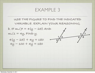 EXAMPLE 3
                      USE THE FIGURE TO FIND THE INDICATED
                      VARIABLE. EXPLAIN YOUR REASONING.
            b. IF m∠7 = 4(y − 25) AND
            m∠1 = 4y, FIND y.
              4(y − 25) + 4y = 180
              4y − 100 + 4y = 180




Wednesday, December 14, 2011
 