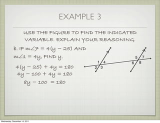 EXAMPLE 3
                      USE THE FIGURE TO FIND THE INDICATED
                      VARIABLE. EXPLAIN YOUR REASONING.
            b. IF m∠7 = 4(y − 25) AND
            m∠1 = 4y, FIND y.
              4(y − 25) + 4y = 180
              4y − 100 + 4y = 180
                 8y − 100 = 180




Wednesday, December 14, 2011
 