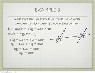 EXAMPLE 3
                      USE THE FIGURE TO FIND THE INDICATED
                      VARIABLE. EXPLAIN YOUR REASONING.
            b. IF m∠7 = 4(y − 25) AND
            m∠1 = 4y, FIND y.
              4(y − 25) + 4y = 180
              4y − 100 + 4y = 180
                 8y − 100 = 180
                    8y = 280




Wednesday, December 14, 2011
 