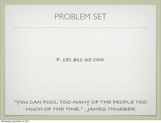 PROBLEM SET




                               P. 181 #11-35 ODD




            “YOU CAN FOOL TOO MANY OF THE PEOPLE TOO
               MUCH OF THE TIME.” - JAMES THURBER

Wednesday, December 14, 2011
 
