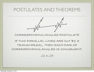 POSTULATES AND THEOREMS




                        CORRESPONDING ANGLES POSTULATE
                   IF TWO PARALLEL LINES ARE CUT BY A
                     TRANSVERSAL, THEN EACH PAIR OF
                  CORRESPONDING ANGLES IS CONGRUENT.
                                    ∠1 ≅ ∠5



Wednesday, December 14, 2011
 