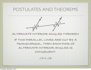 POSTULATES AND THEOREMS




                    ALTERNATE INTERIOR ANGLES THEOREM
                        IF TWO PARALLEL LINES ARE CUT BY A
                          TRANSVERSAL, THEN EACH PAIR OF
                           ALTERNATE INTERIOR ANGLES IS
                                   CONGRUENT.
                                     ∠4 ≅ ∠6


Wednesday, December 14, 2011
 