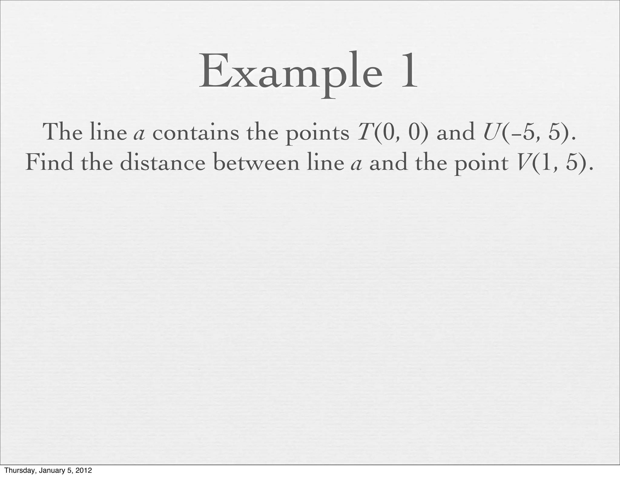 Example 1
      The line a contains the points T(0, 0) and U(−5, 5).
     Find the distance between line a and the point V(1, 5).




Thursday, January 5, 2012
 