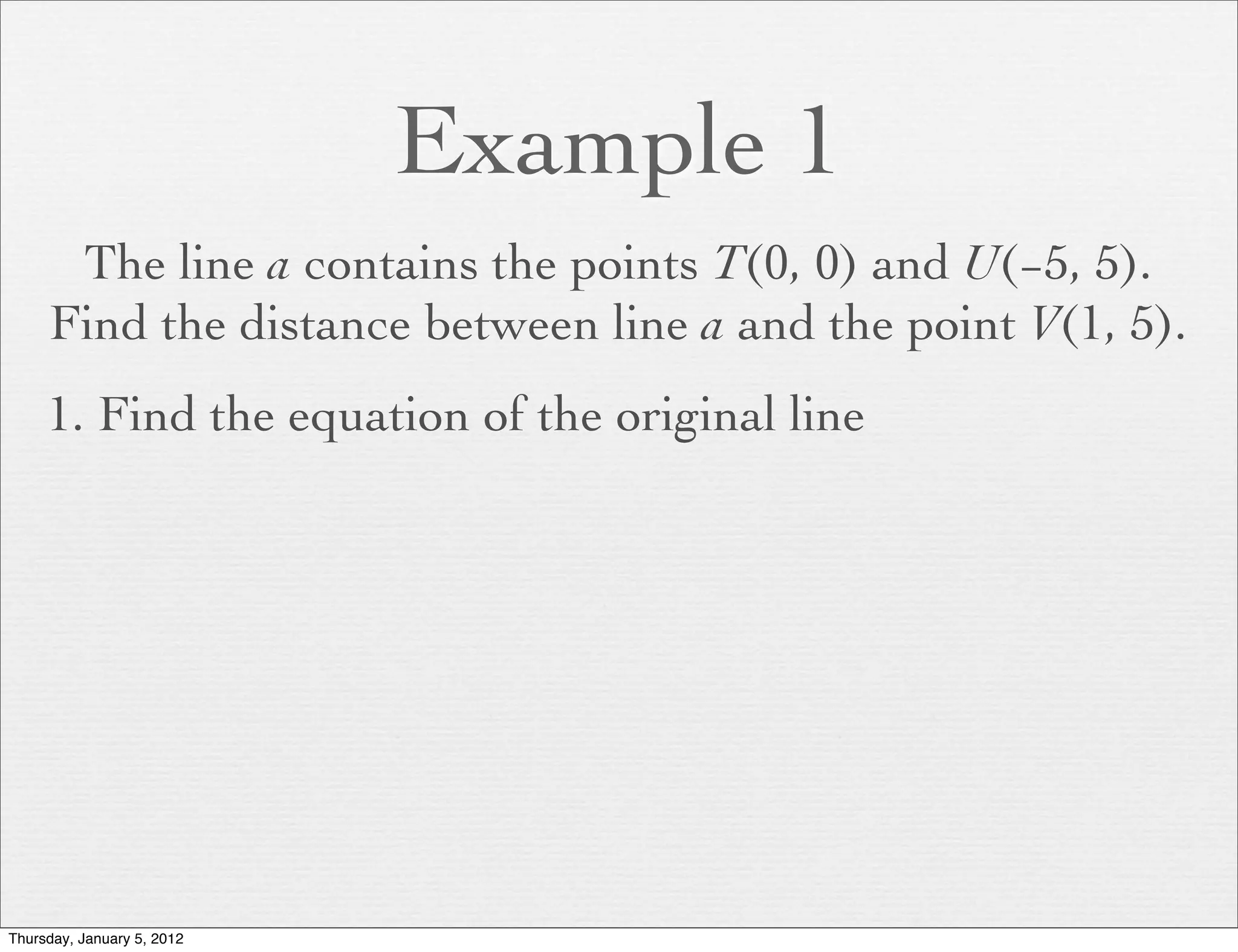 Example 1
      The line a contains the points T(0, 0) and U(−5, 5).
     Find the distance between line a and the point V(1, 5).
     1. Find the equation of the original line




Thursday, January 5, 2012
 