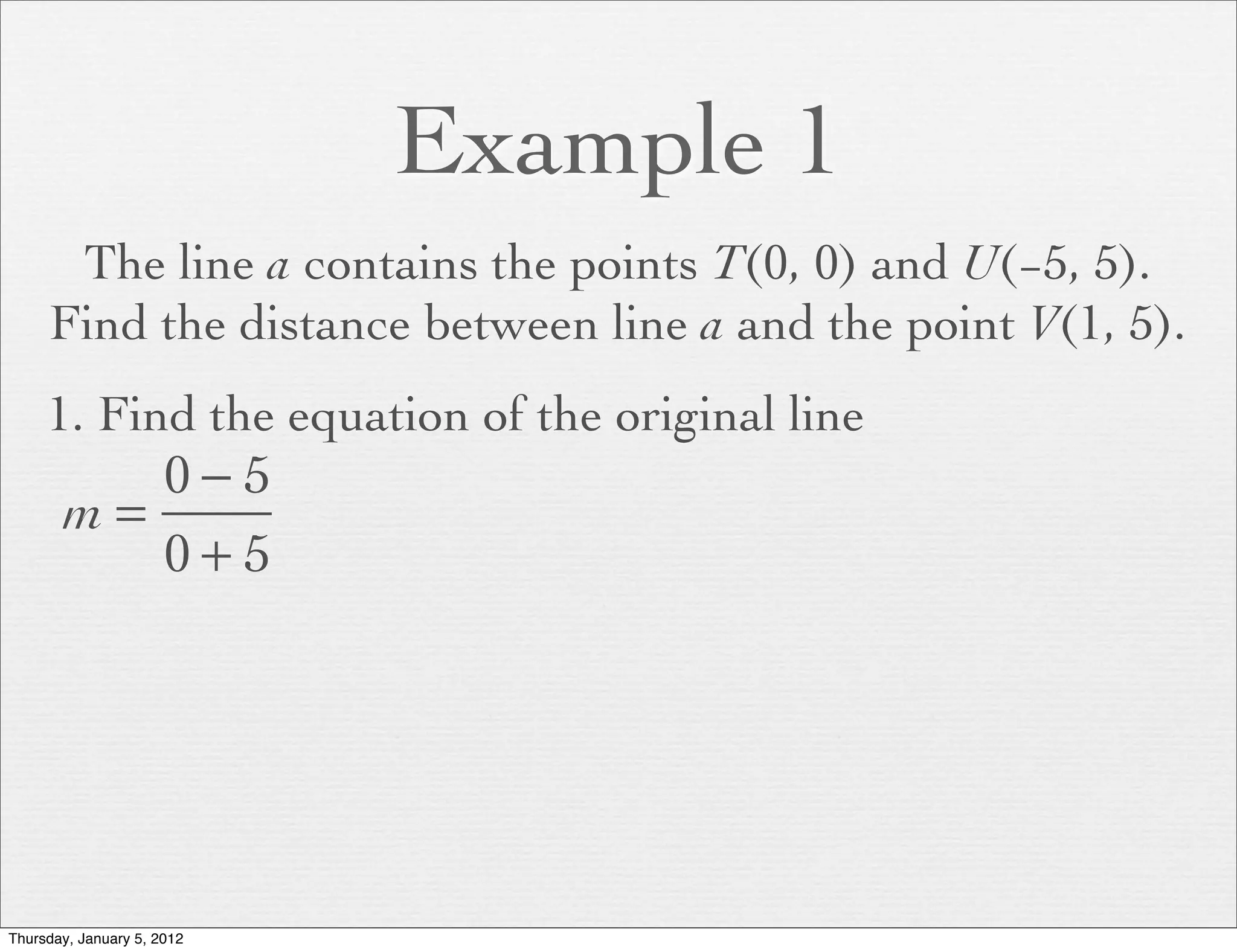 Example 1
      The line a contains the points T(0, 0) and U(−5, 5).
     Find the distance between line a and the point V(1, 5).
     1. Find the equation of the original line
          0−5
       m=
          0+5




Thursday, January 5, 2012
 