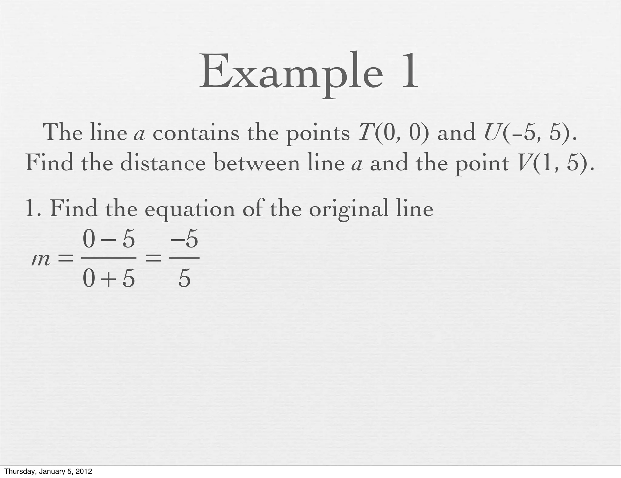 Example 1
      The line a contains the points T(0, 0) and U(−5, 5).
     Find the distance between line a and the point V(1, 5).
     1. Find the equation of the original line
          0 − 5 −5
       m=      =
          0+5    5




Thursday, January 5, 2012
 