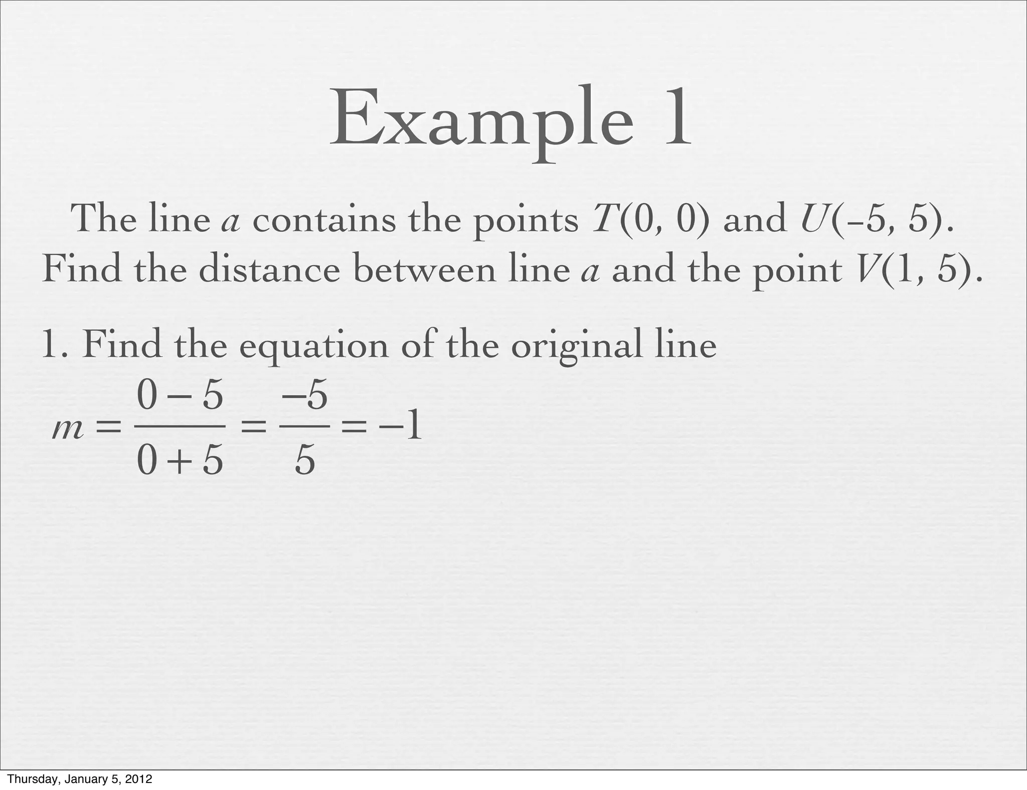 Example 1
      The line a contains the points T(0, 0) and U(−5, 5).
     Find the distance between line a and the point V(1, 5).
     1. Find the equation of the original line
          0 − 5 −5
       m=      =   = −1
          0+5    5




Thursday, January 5, 2012
 