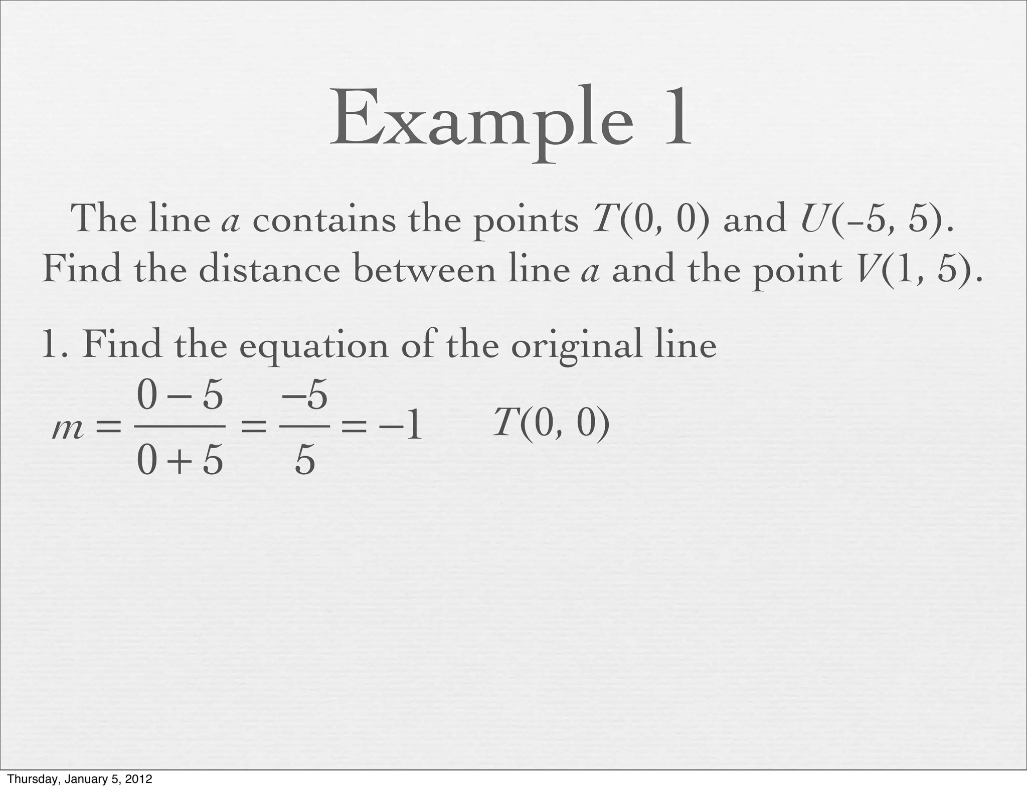 Example 1
      The line a contains the points T(0, 0) and U(−5, 5).
     Find the distance between line a and the point V(1, 5).
     1. Find the equation of the original line
          0 − 5 −5
       m=      =   = −1         T(0, 0)
          0+5    5




Thursday, January 5, 2012
 