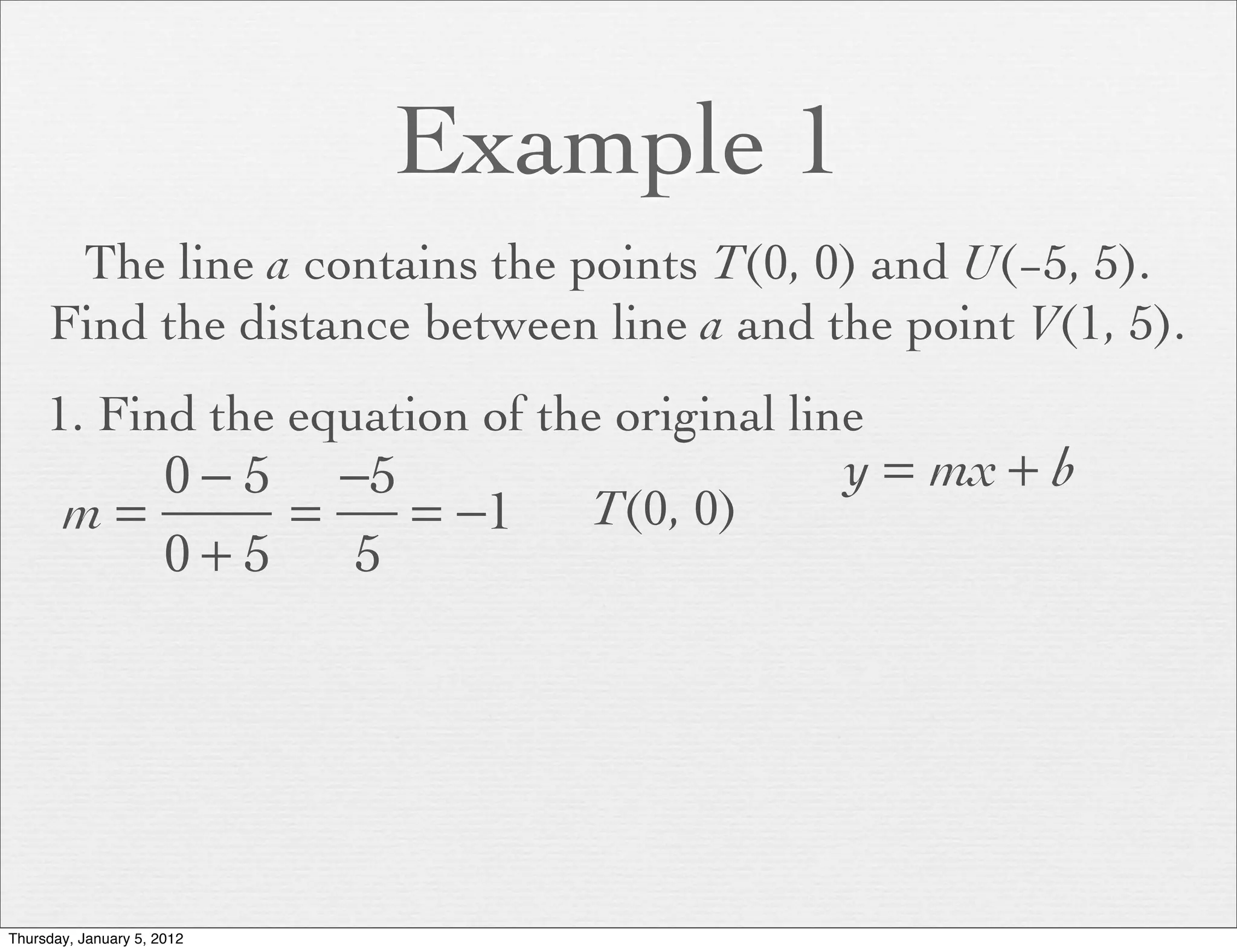Example 1
      The line a contains the points T(0, 0) and U(−5, 5).
     Find the distance between line a and the point V(1, 5).
     1. Find the equation of the original line
          0 − 5 −5                          y = mx + b
       m=      =   = −1         T(0, 0)
          0+5    5




Thursday, January 5, 2012
 