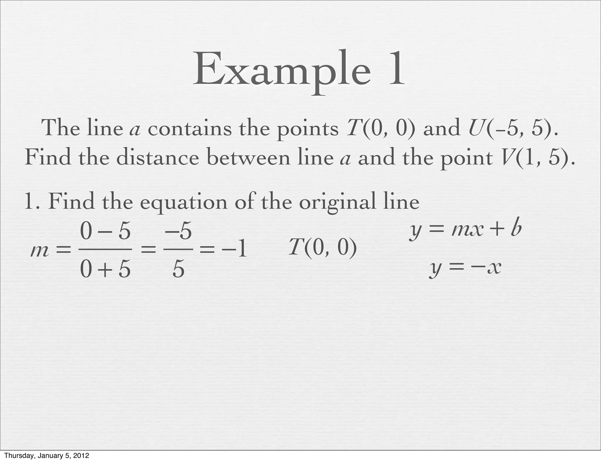 Example 1
      The line a contains the points T(0, 0) and U(−5, 5).
     Find the distance between line a and the point V(1, 5).
     1. Find the equation of the original line
          0 − 5 −5                          y = mx + b
       m=      =   = −1         T(0, 0)
          0+5    5                            y = −x




Thursday, January 5, 2012
 