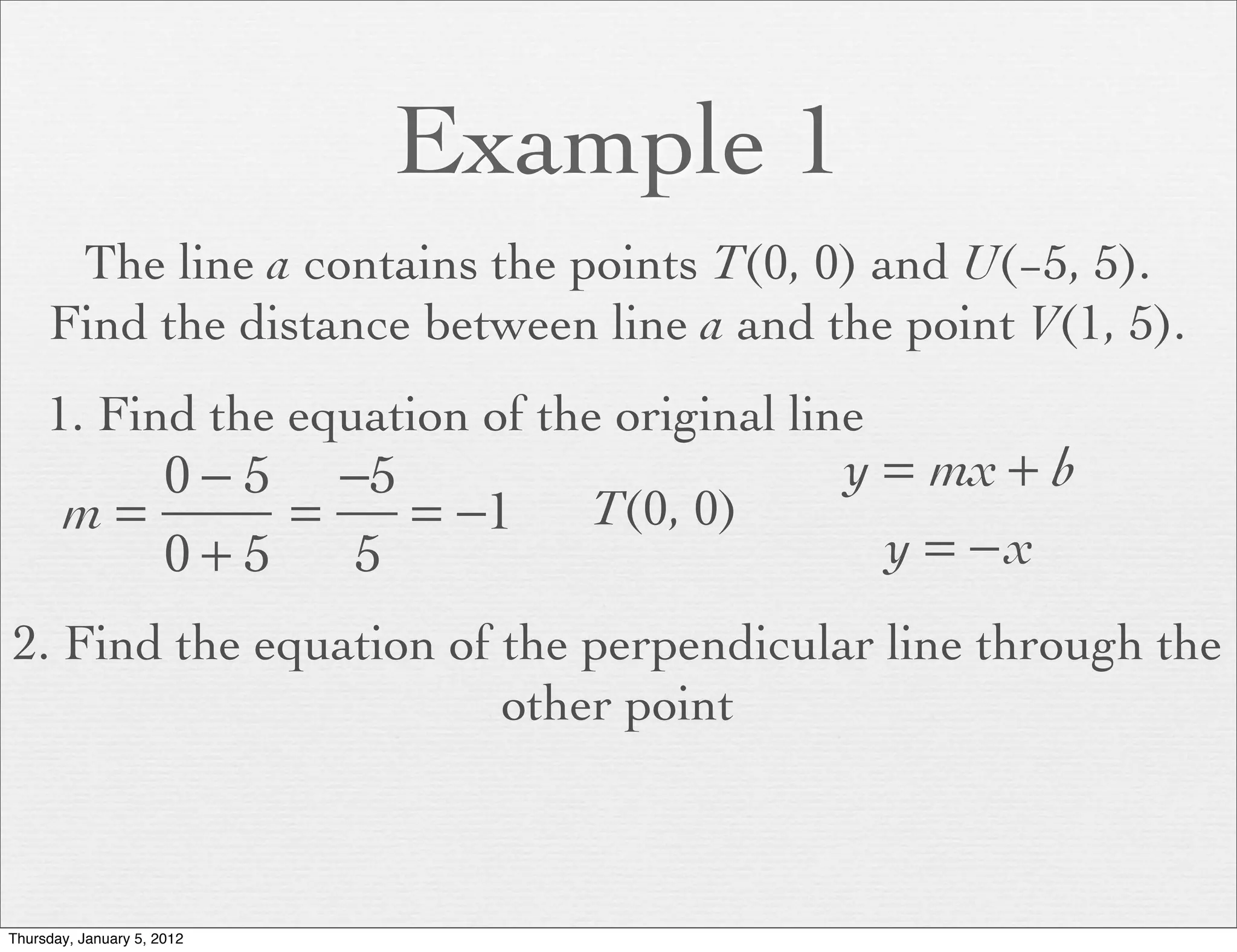 Example 1
      The line a contains the points T(0, 0) and U(−5, 5).
     Find the distance between line a and the point V(1, 5).
     1. Find the equation of the original line
          0 − 5 −5                          y = mx + b
       m=      =   = −1         T(0, 0)
          0+5    5                            y = −x
2. Find the equation of the perpendicular line through the
                        other point



Thursday, January 5, 2012
 