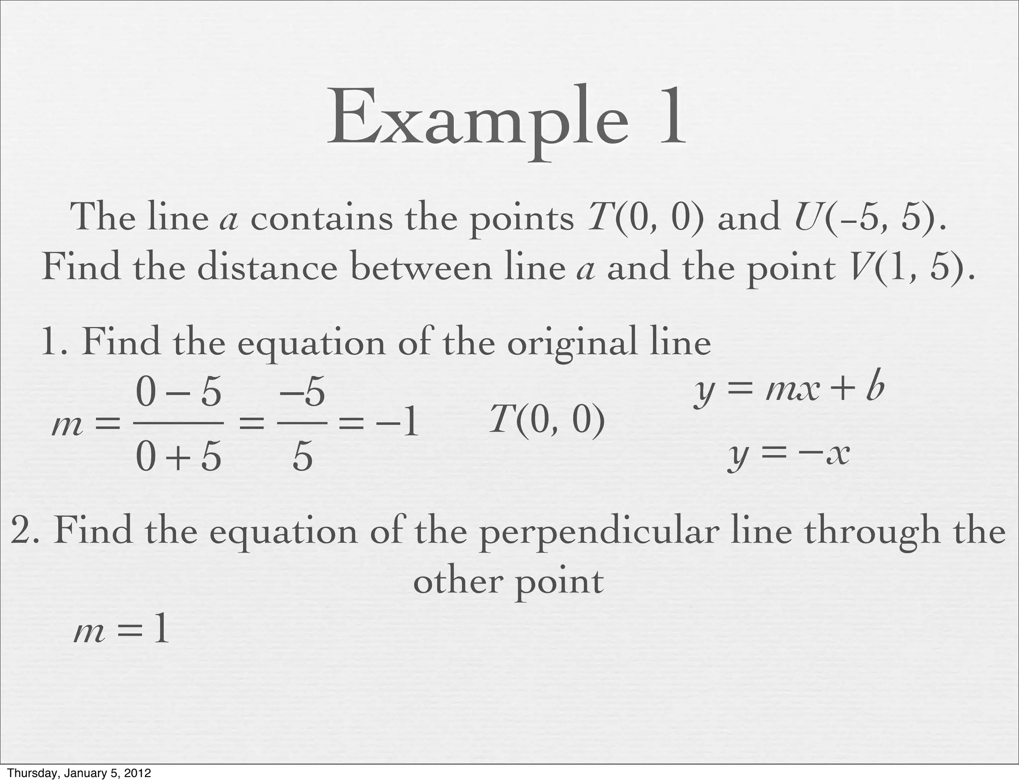 Example 1
      The line a contains the points T(0, 0) and U(−5, 5).
     Find the distance between line a and the point V(1, 5).
     1. Find the equation of the original line
          0 − 5 −5                          y = mx + b
       m=      =   = −1         T(0, 0)
          0+5    5                            y = −x
2. Find the equation of the perpendicular line through the
                        other point
           m =1


Thursday, January 5, 2012
 