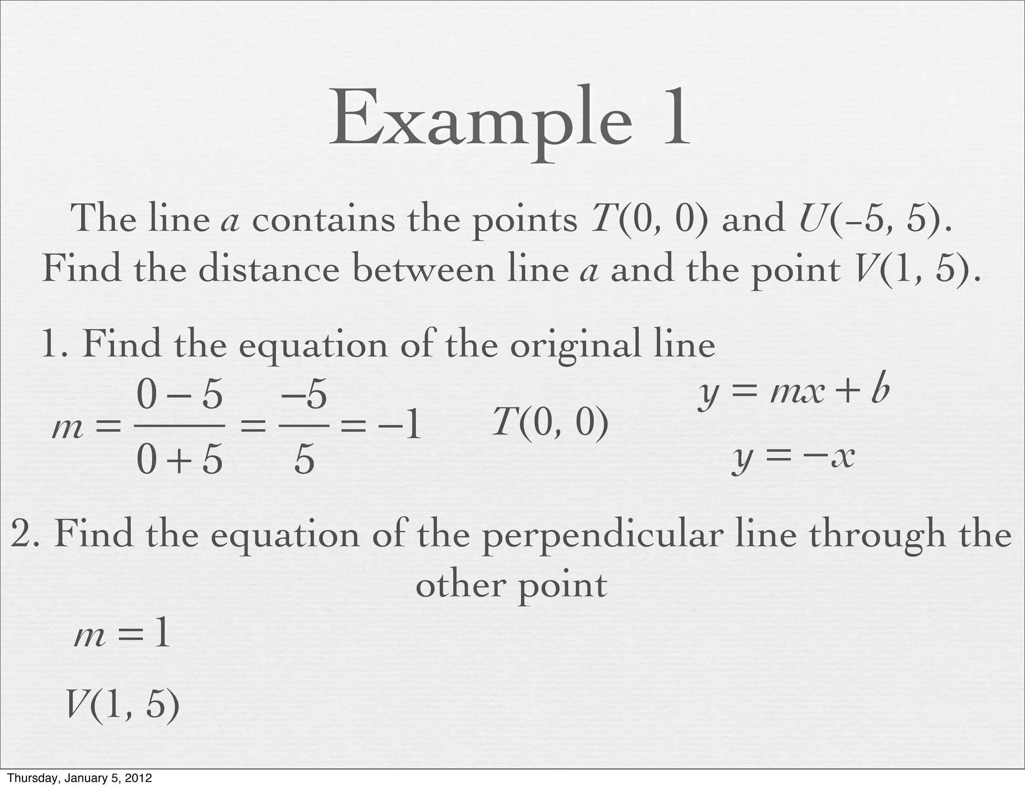 Example 1
      The line a contains the points T(0, 0) and U(−5, 5).
     Find the distance between line a and the point V(1, 5).
     1. Find the equation of the original line
          0 − 5 −5                          y = mx + b
       m=      =   = −1         T(0, 0)
          0+5    5                            y = −x
2. Find the equation of the perpendicular line through the
                        other point
           m =1
         V(1, 5)
Thursday, January 5, 2012
 