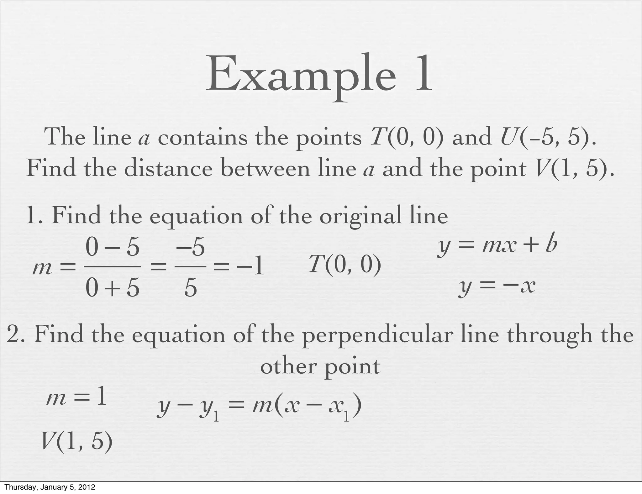 Example 1
      The line a contains the points T(0, 0) and U(−5, 5).
     Find the distance between line a and the point V(1, 5).
     1. Find the equation of the original line
          0 − 5 −5                                 y = mx + b
       m=      =   = −1                  T(0, 0)
          0+5    5                                   y = −x
2. Find the equation of the perpendicular line through the
                        other point
           m =1             y − y1 = m(x − x1 )
         V(1, 5)
Thursday, January 5, 2012
 