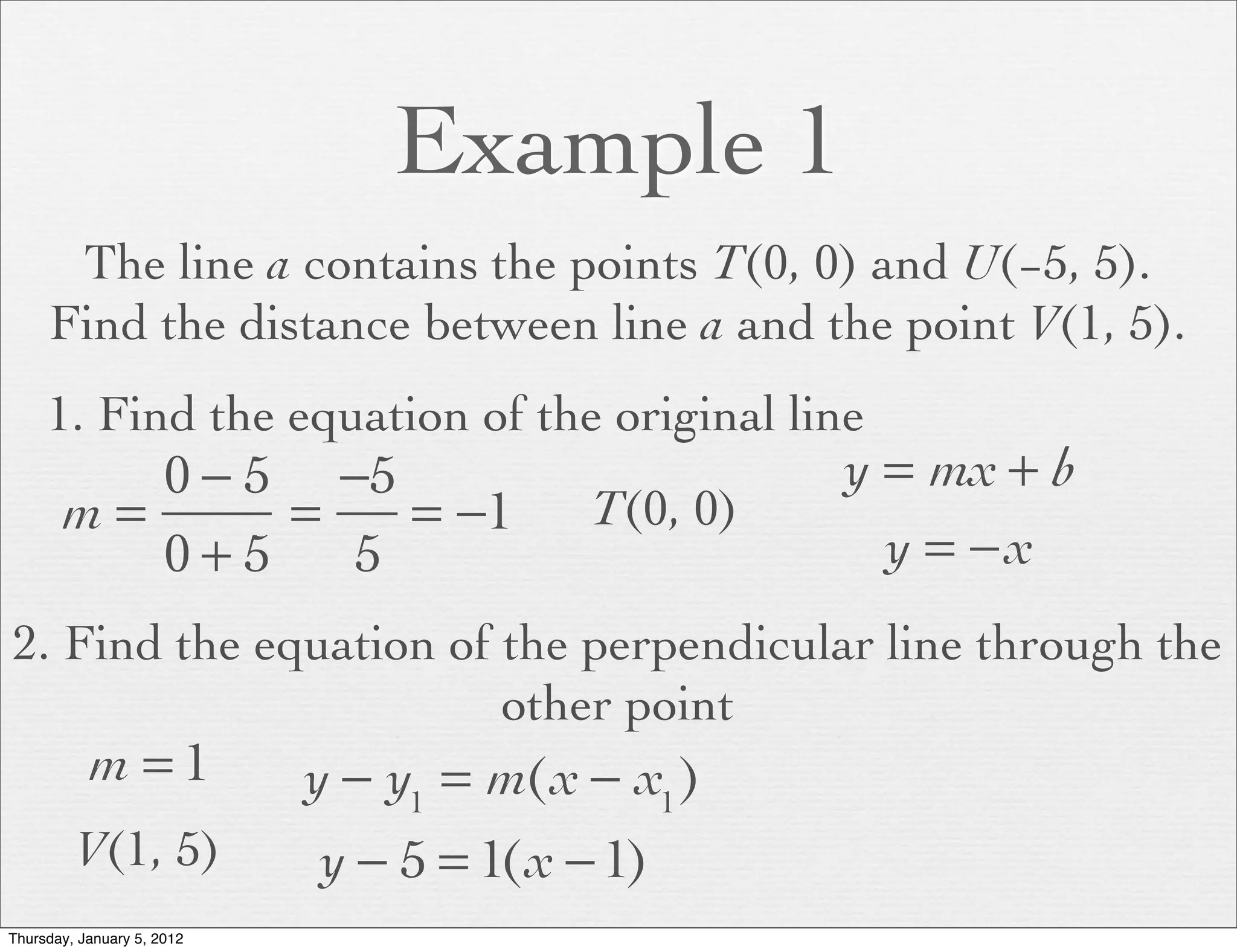 Example 1
      The line a contains the points T(0, 0) and U(−5, 5).
     Find the distance between line a and the point V(1, 5).
     1. Find the equation of the original line
          0 − 5 −5                                 y = mx + b
       m=      =   = −1                  T(0, 0)
          0+5    5                                   y = −x
2. Find the equation of the perpendicular line through the
                        other point
           m =1             y − y1 = m(x − x1 )
         V(1, 5)            y − 5 = 1(x − 1)
Thursday, January 5, 2012
 