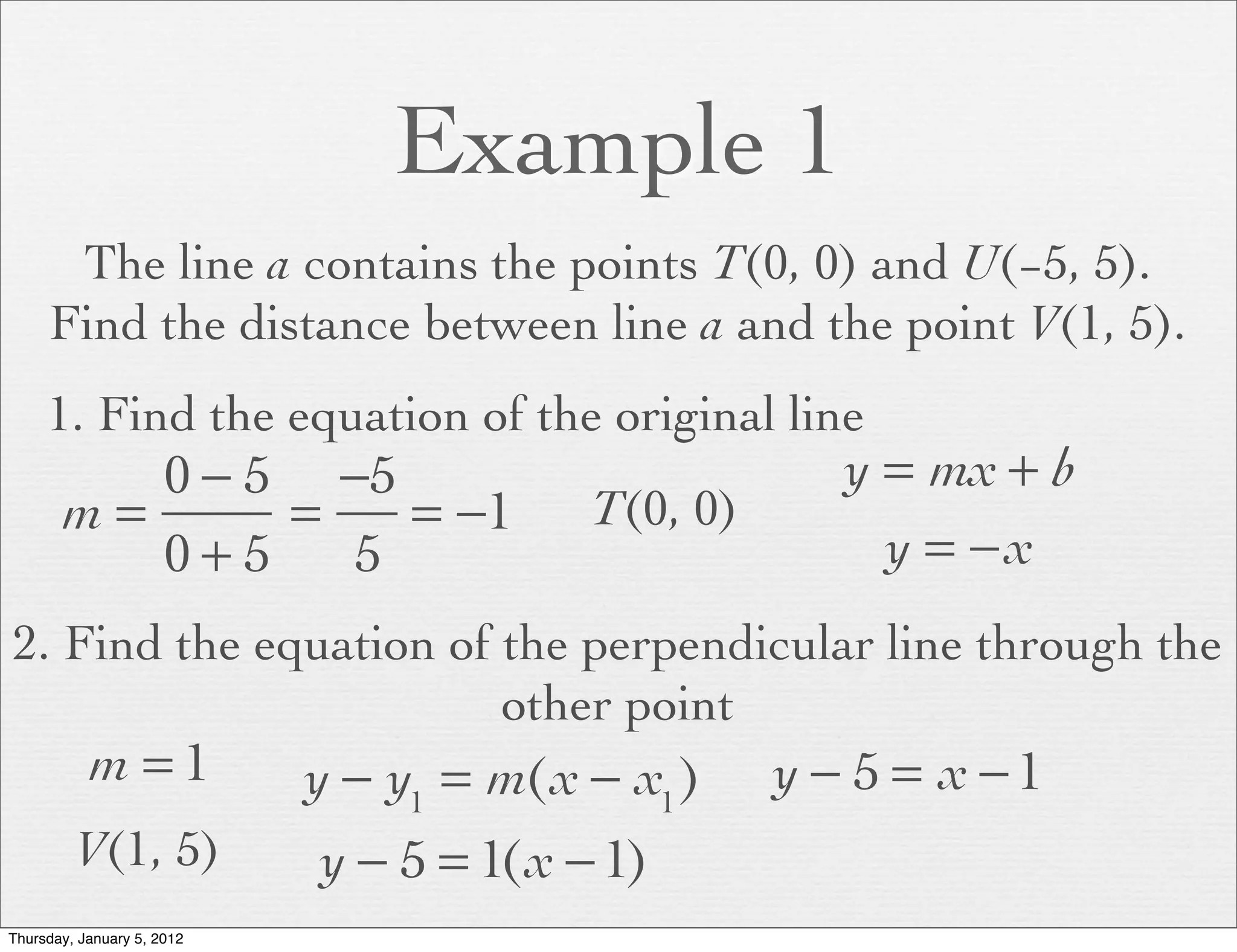 Example 1
      The line a contains the points T(0, 0) and U(−5, 5).
     Find the distance between line a and the point V(1, 5).
     1. Find the equation of the original line
          0 − 5 −5                                    y = mx + b
       m=      =   = −1                  T(0, 0)
          0+5    5                                      y = −x
2. Find the equation of the perpendicular line through the
                        other point
           m =1             y − y1 = m(x − x1 )    y − 5 = x −1
         V(1, 5)            y − 5 = 1(x − 1)
Thursday, January 5, 2012
 