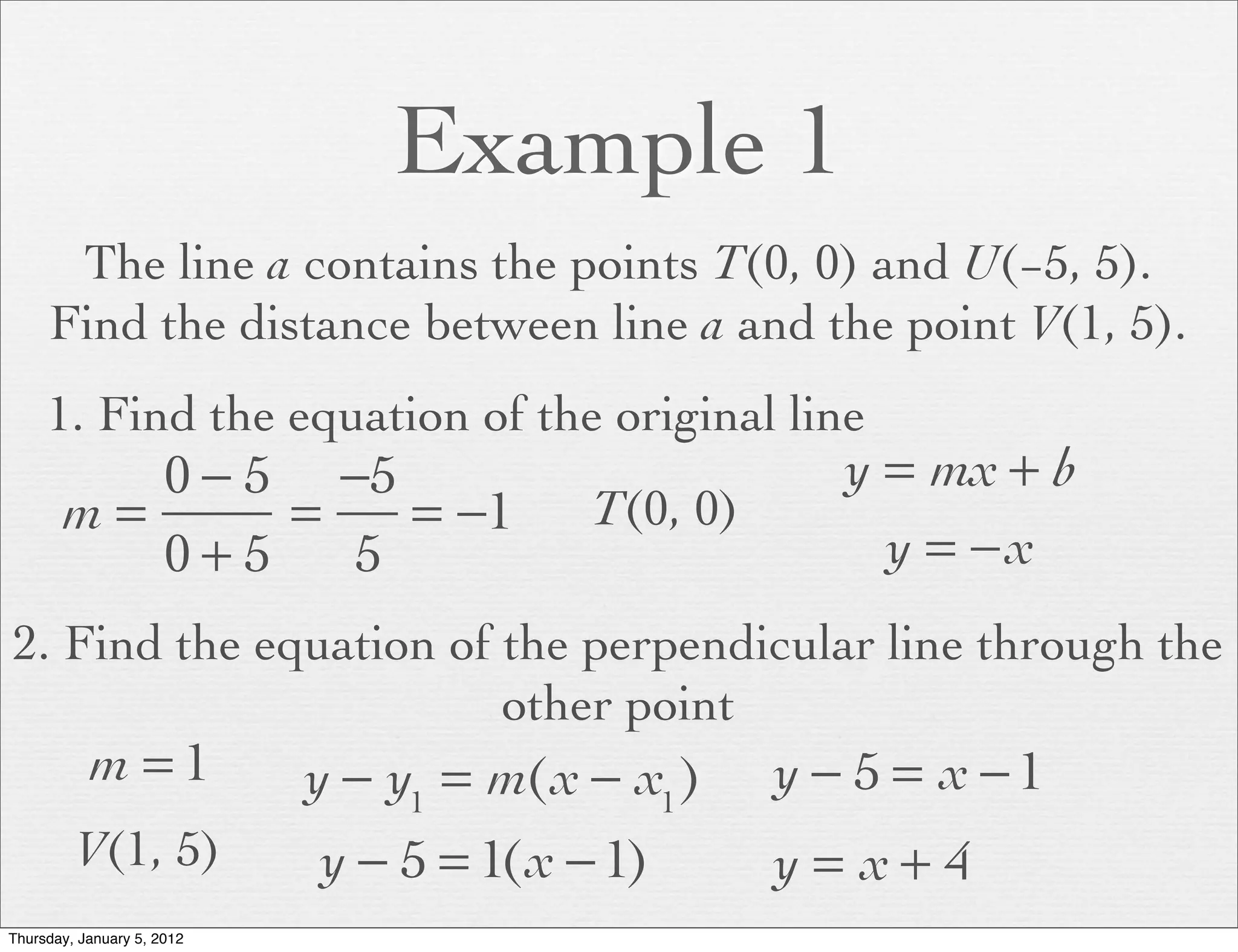 Example 1
      The line a contains the points T(0, 0) and U(−5, 5).
     Find the distance between line a and the point V(1, 5).
     1. Find the equation of the original line
          0 − 5 −5                                    y = mx + b
       m=      =   = −1                  T(0, 0)
          0+5    5                                      y = −x
2. Find the equation of the perpendicular line through the
                        other point
           m =1             y − y1 = m(x − x1 )    y − 5 = x −1
         V(1, 5)            y − 5 = 1(x − 1)       y = x+ 4
Thursday, January 5, 2012
 