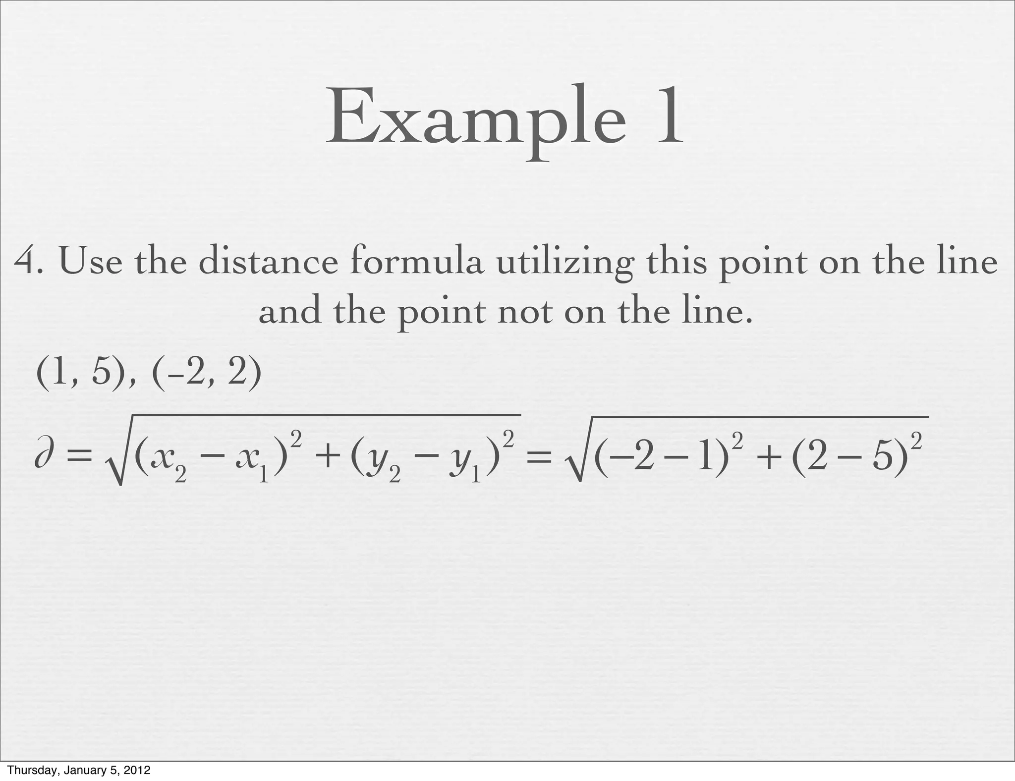 Example 1
 4. Use the distance formula utilizing this point on the line
                 and the point not on the line.
  (1, 5), (−2, 2)

    d = (x2 − x1 ) + (y2 − y1 ) = (−2 − 1) + (2 − 5)
                            2       2       2          2




Thursday, January 5, 2012
 